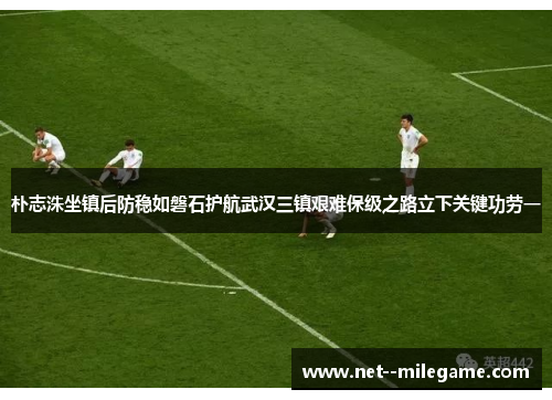 朴志洙坐镇后防稳如磐石护航武汉三镇艰难保级之路立下关键功劳一